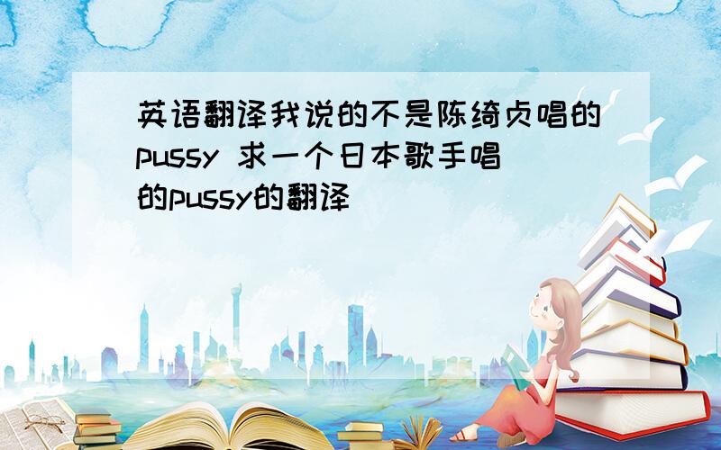 英语翻译我说的不是陈绮贞唱的pussy 求一个日本歌手唱的pussy的翻译