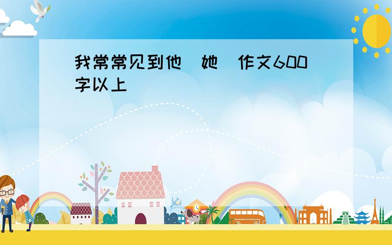 我常常见到他（她）作文600字以上