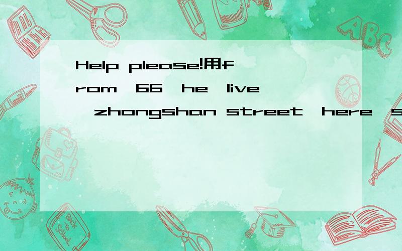 Help please!用from,66,he,live,zhongshan street,here,siyang county,at,about,400,meter连词成句.PS：可以改变词序,大小写,标点,动词形式,名次单复数.