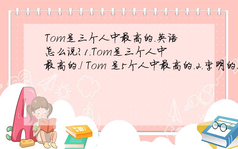 Tom是三个人中最高的.英语怎么说?1.Tom是三个人中最高的./ Tom 是5个人中最高的.2.李明的这幅画是三个人中最好的.英语怎么说?