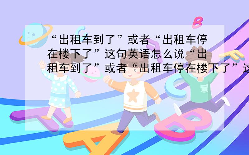 “出租车到了”或者“出租车停在楼下了”这句英语怎么说“出租车到了”或者“出租车停在楼下了”这句英语怎么说