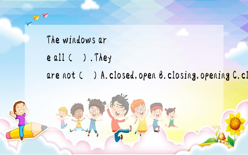 The windows are all（ ）.They are not（ ）A.closed,open B.closing,opening C.closing,opend D.close,