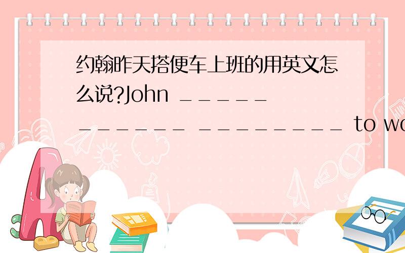 约翰昨天搭便车上班的用英文怎么说?John _____ ______ ________ to work yesterday