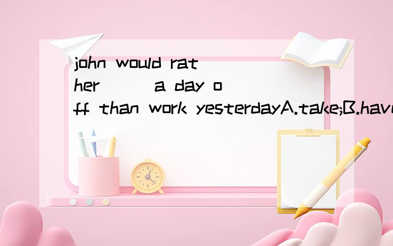 john would rather [] a day off than work yesterdayA.take;B.have taken.选了A,为什么