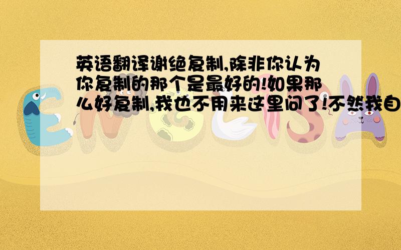 英语翻译谢绝复制,除非你认为你复制的那个是最好的!如果那么好复制,我也不用来这里问了!不然我自己直接找就行了!还有一个是照着单词用词典翻译的那个就免了,读都读不通!thet’sdon’t cr