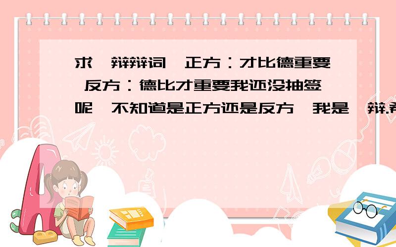 求一辩辩词,正方：才比德重要 反方：德比才重要我还没抽签呢,不知道是正方还是反方,我是一辩.希望有人能给我指个方向,我要框架就行.