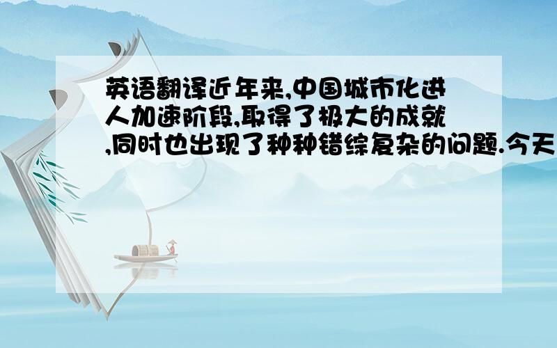 英语翻译近年来,中国城市化进人加速阶段,取得了极大的成就,同时也出现了种种错综复杂的问题.今天的城乡建设速度之快、规模之大、耗资之巨、涉及面之广、尺度之大等已远非生产力低下