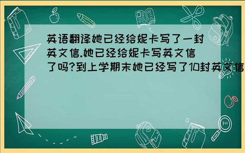 英语翻译她已经给妮卡写了一封英文信.她已经给妮卡写英文信了吗?到上学期末她已经写了10封英文信.