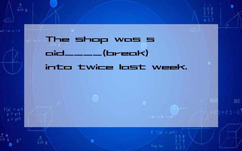 The shop was said____(break)into twice last week.