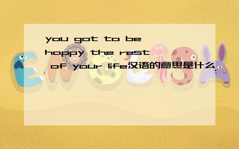 you got to be happy the rest of your life汉语的意思是什么