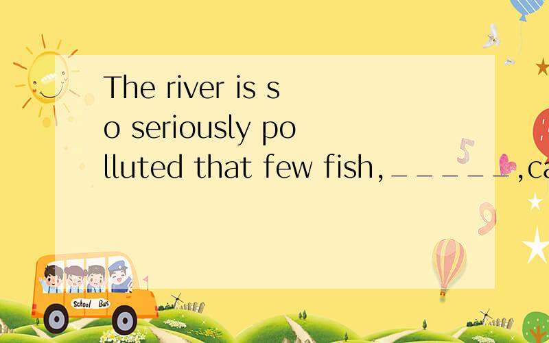 The river is so seriously polluted that few fish,_____,can be found alive in it.the river is so seriously polluted that few fish,_____,can be found alive in it.填if any,怎么翻译呢?