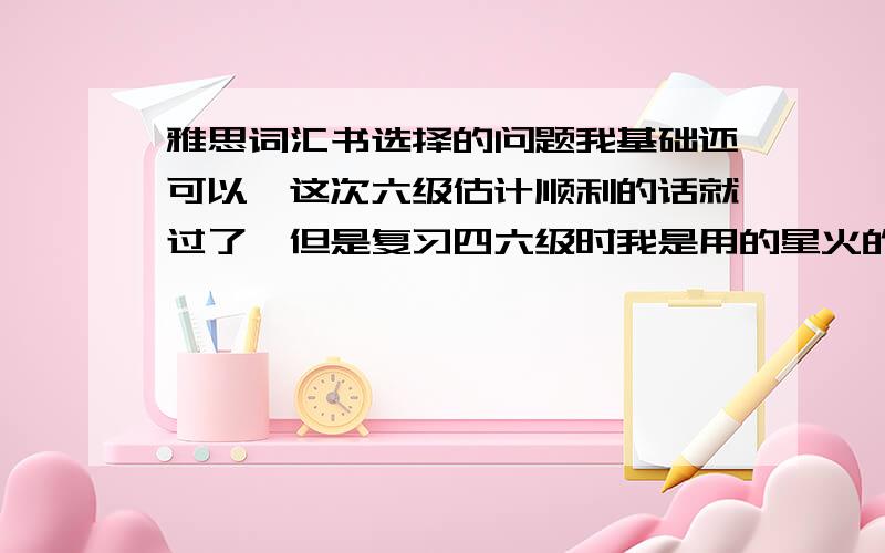 雅思词汇书选择的问题我基础还可以,这次六级估计顺利的话就过了,但是复习四六级时我是用的星火的单词书,我觉得这个单词书不错,词根词缀是分类给我的,很方便我记忆,我这个假期准备背