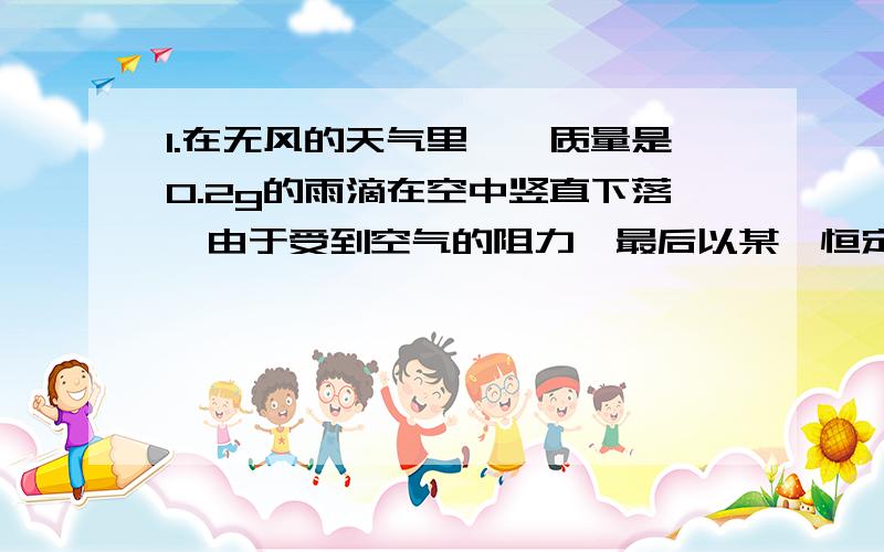 1.在无风的天气里,一质量是0.2g的雨滴在空中竖直下落,由于受到空气的阻力,最后以某一恒定的速度匀速下落,这个恒定的速度通常叫做收尾速度 （1）雨滴到达收尾速度时受到的空气阻力是多