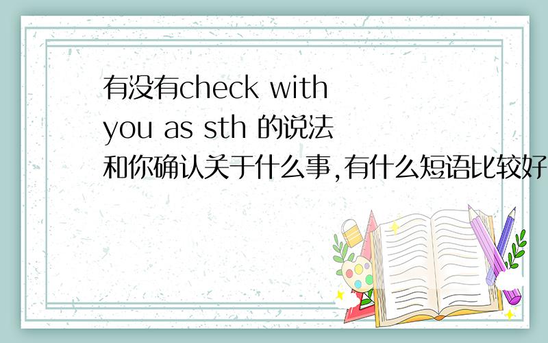 有没有check with you as sth 的说法和你确认关于什么事,有什么短语比较好