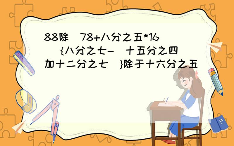 88除（78+八分之五*16） {八分之七-（十五分之四加十二分之七）}除于十六分之五