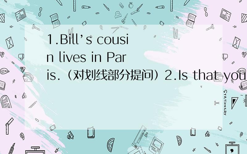 1.Bill’s cousin lives in Paris.（对划线部分提问）2.Is that your mother?（补充答语）____,____ ____.She‘s my aunt.3.The hotel is behind the post office.（改为同义句）4.I like math [because it’s interesting].(对划线部分