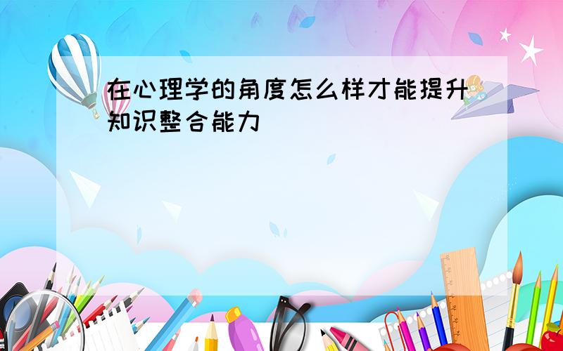 在心理学的角度怎么样才能提升知识整合能力