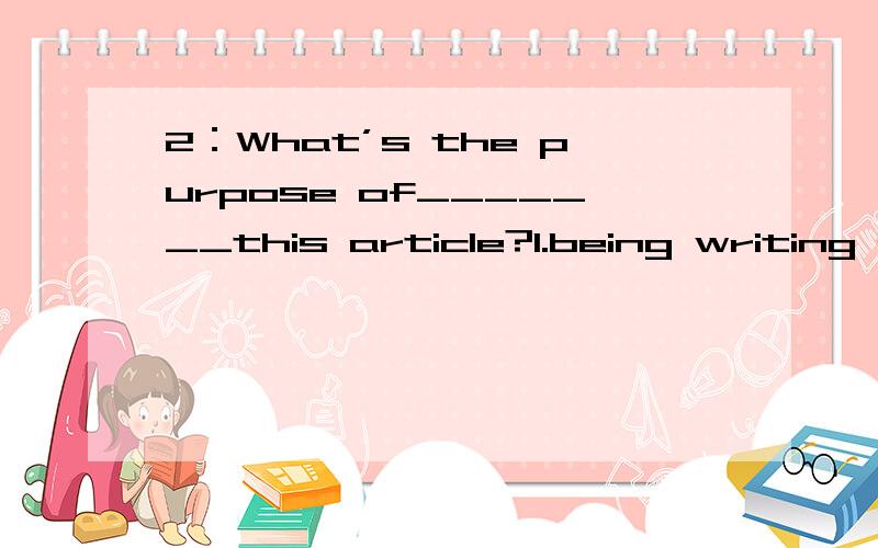 2：What’s the purpose of_______this article?1.being writing 2.to write 3.write 4.writing