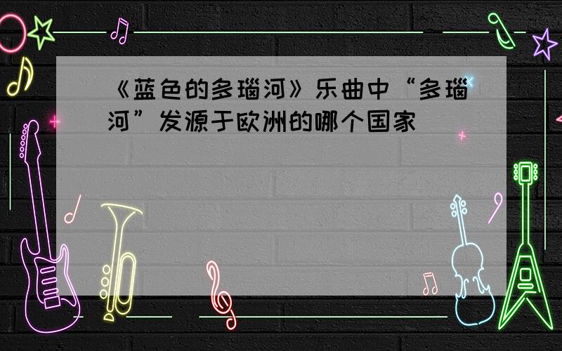 《蓝色的多瑙河》乐曲中“多瑙河”发源于欧洲的哪个国家