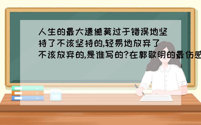 人生的最大遗憾莫过于错误地坚持了不该坚持的,轻易地放弃了不该放弃的,是谁写的?在郭敬明的最伤感经典语句中看到的,但是我平时对他也有所关注,不记得这是他写的啊