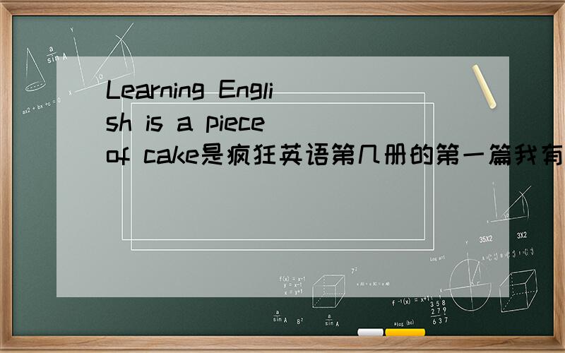 Learning English is a piece of cake是疯狂英语第几册的第一篇我有听力,没原文,MP3里有三部分：一篇文章、“一字一字读准”、“一句一句读顺”.还有“单词看天下”。