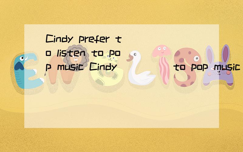 Cindy prefer to listen to pop music Cindy （） （）to pop music （） 做同意句转换