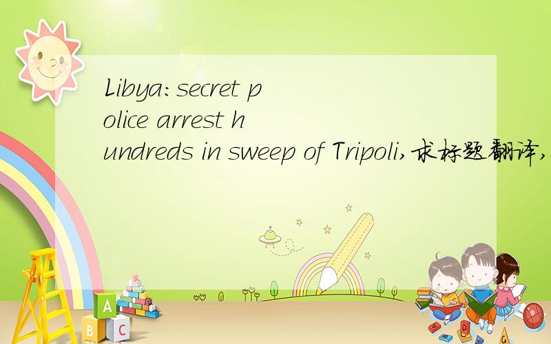 Libya:secret police arrest hundreds in sweep of Tripoli,求标题翻译,