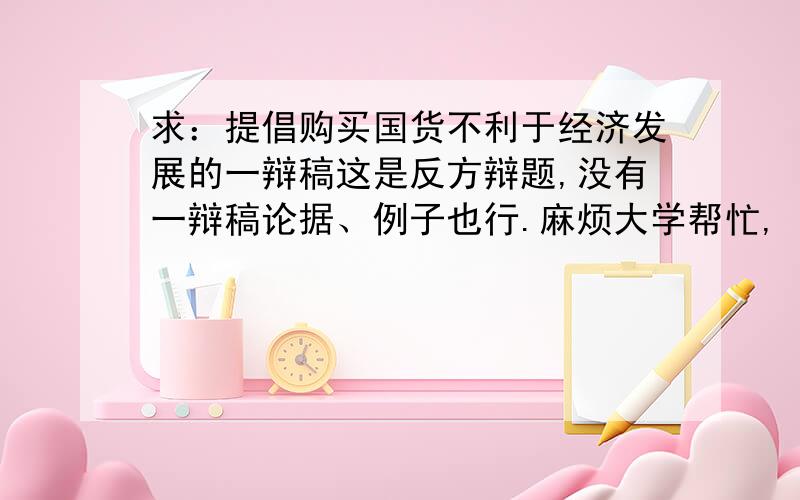 求：提倡购买国货不利于经济发展的一辩稿这是反方辩题,没有一辩稿论据、例子也行.麻烦大学帮忙,