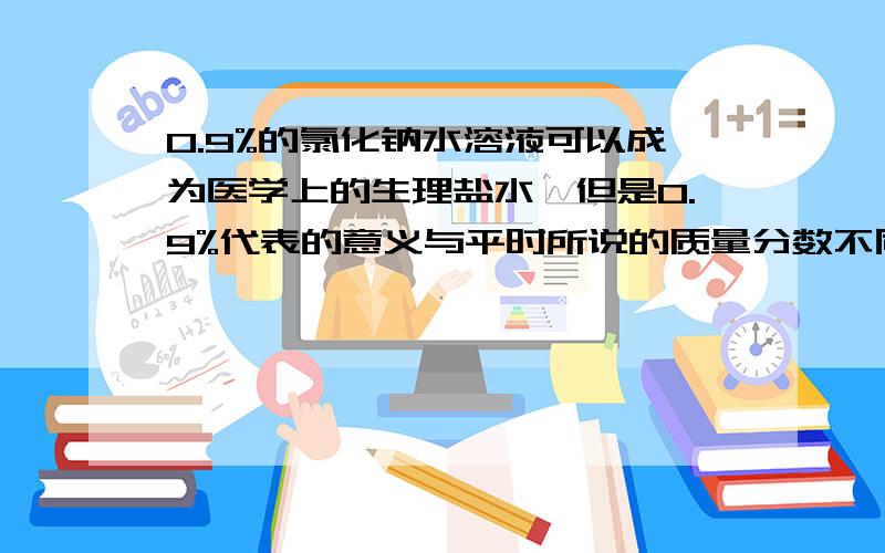 0.9%的氯化钠水溶液可以成为医学上的生理盐水,但是0.9%代表的意义与平时所说的质量分数不同,它表示的是