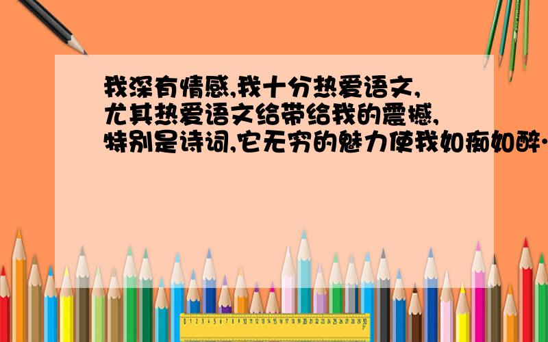 我深有情感,我十分热爱语文,尤其热爱语文给带给我的震撼,特别是诗词,它无穷的魅力使我如痴如醉…这些优美的诗句曾无数次打动我的心灵,陶冶我的性情,我心情有点激动了,我已开始为自己