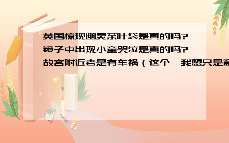 英国惊现幽灵茶叶袋是真的吗?镜子中出现小童哭泣是真的吗?故宫附近老是有车祸（这个,我想只是意外）,过世太太出现在二岁女孩照片中,这些都是真的?还是现在科学无法解释的科学现象?还