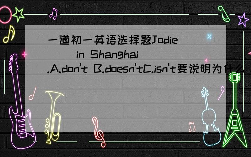 一道初一英语选择题Jodie ()in Shanghai.A.don't B.doesn'tC.isn't要说明为什么