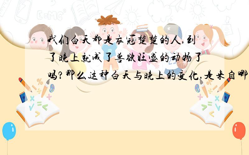 我们白天都是衣冠楚楚的人,到了晚上就成了兽欲旺盛的动物了吗?那么这种白天与晚上的变化,是来自哪里的约束或动力呢?是我们自己制定的道德?还是人本性的羞涩?