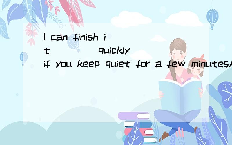 I can finish it ____quickly if you keep quiet for a few minutesA.fairlyB.muchC.tooD.soon The man was _____ awake and knew what was happening then.A.dead B.deadlyC.wideD.widely选什么,为什么