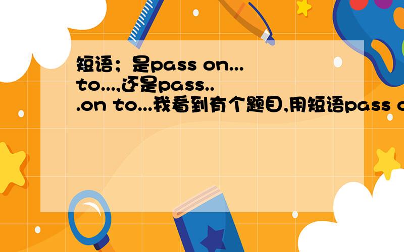 短语；是pass on...to...,还是pass...on to...我看到有个题目,用短语pass on ...to...填空,但书上说pass the book on to Jim