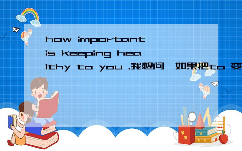 how important is keeping healthy to you .我想问,如果把to 变成for可以吗,保持健康对你多么重要