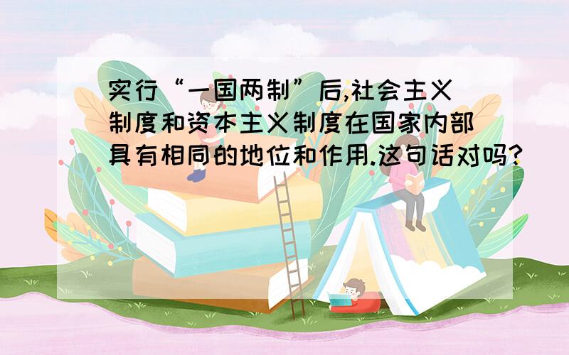 实行“一国两制”后,社会主义制度和资本主义制度在国家内部具有相同的地位和作用.这句话对吗?