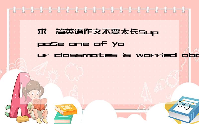 求一篇英语作文不要太长Suppose one of your classmates is worried about the approaching final exam.Talk with him/her and try to cheer him/her up.Worrying about the Final Exam may serve as an example.卓文的题目