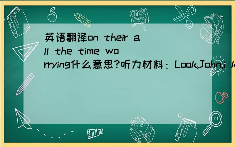 英语翻译on their all the time worrying什么意思?听力材料：Look,John,i konw you love the city but,well,we don't often go out and use it,do we?So i was thinking perhaps if we moved to the country.I mean we'd get more money out there.Think o