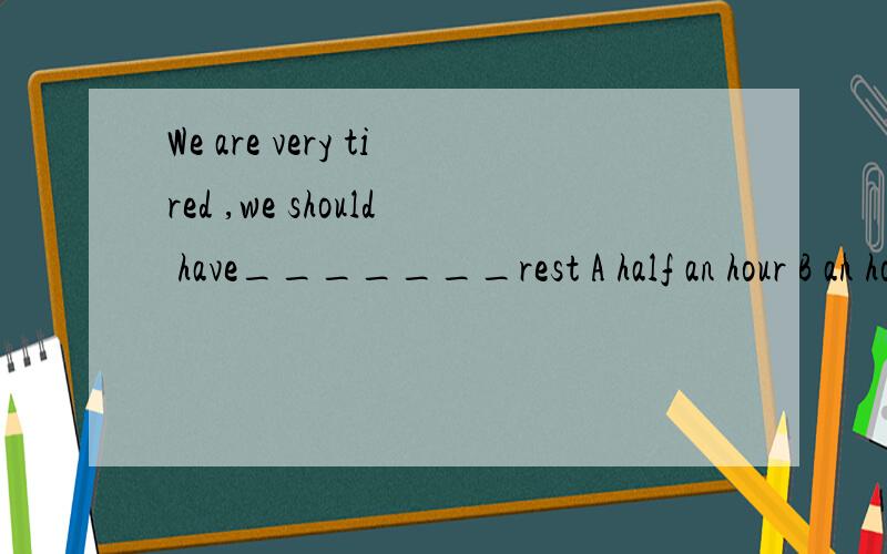 We are very tired ,we should have_______rest A half an hour B an hour C half a hour's D an hour's