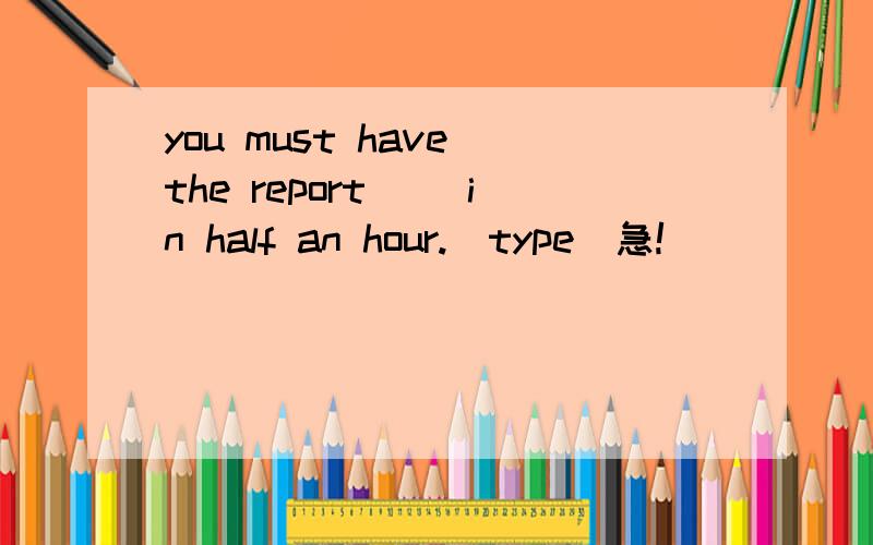 you must have the report __in half an hour.(type)急!