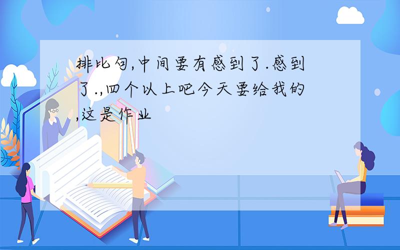 排比句,中间要有感到了.感到了.,四个以上吧今天要给我的,这是作业