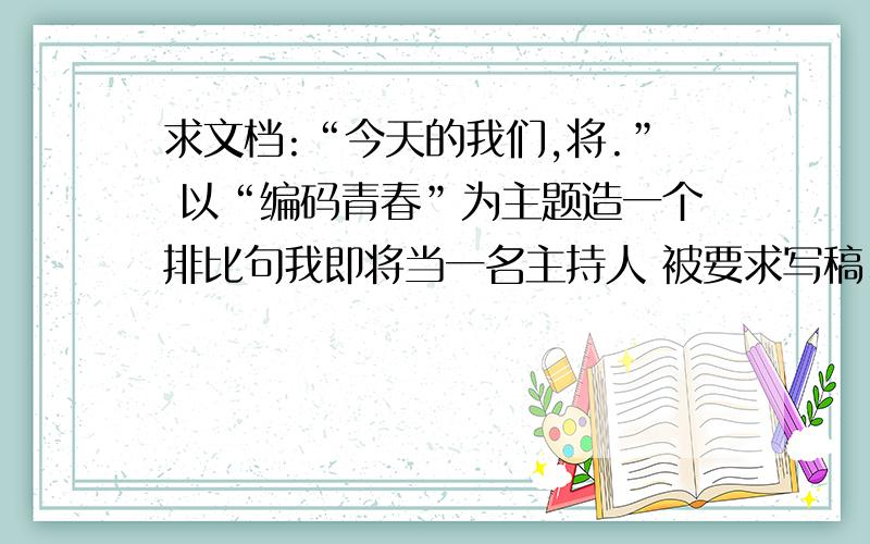 求文档:“今天的我们,将.” 以“编码青春”为主题造一个排比句我即将当一名主持人 被要求写稿、求能人造句、要求是积极向上的最好 求好人相助