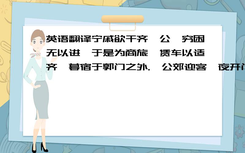 英语翻译宁戚欲干齐桓公,穷困无以进,于是为商旅,赁车以适齐,暮宿于郭门之外.桓公郊迎客,夜开门,辟赁车者执火甚盛从者甚众,宁戚饭牛于车下,望桓公而悲,击牛角,疾商歌.桓公闻之,执其仆之