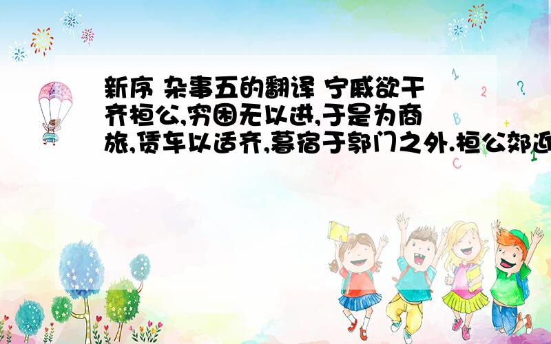 新序 杂事五的翻译 宁戚欲干齐桓公,穷困无以进,于是为商旅,赁车以适齐,暮宿于郭门之外.桓公郊迎 客,宁戚欲干齐桓公，穷困无以进，于是为商旅，赁车以适齐，暮宿于郭门之外。桓公郊迎