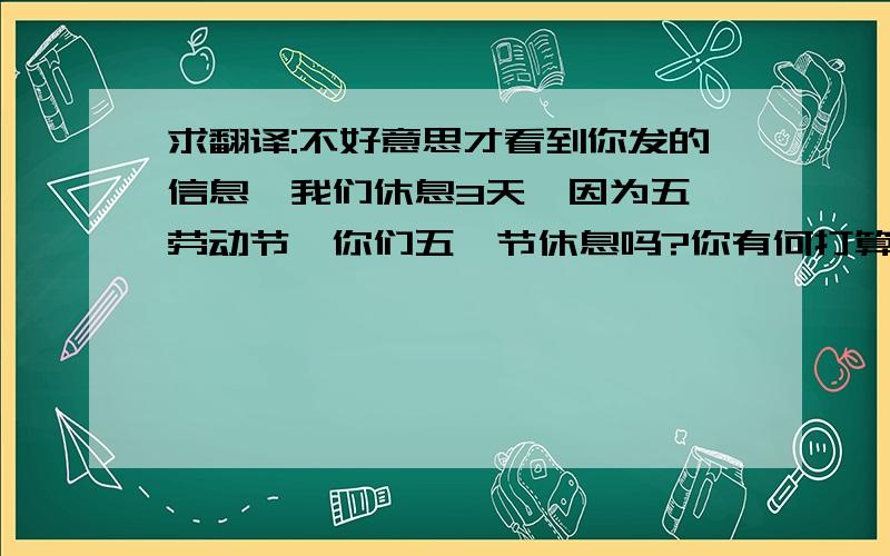 求翻译:不好意思才看到你发的信息,我们休息3天,因为五一劳动节,你们五一节休息吗?你有何打算?