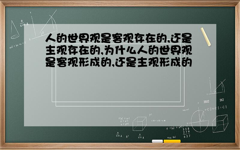 人的世界观是客观存在的,还是主观存在的,为什么人的世界观是客观形成的,还是主观形成的