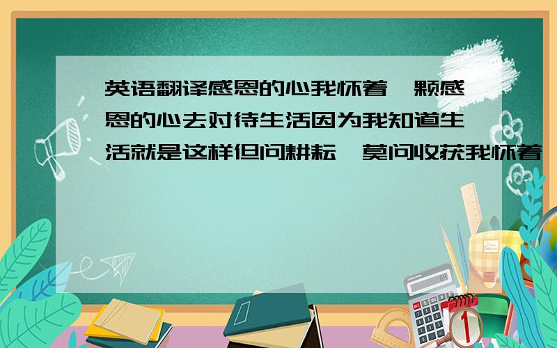 英语翻译感恩的心我怀着一颗感恩的心去对待生活因为我知道生活就是这样但问耕耘,莫问收获我怀着一颗感恩的心去对待身边的人既然事事无完美也不必对他们要求太苛刻我怀着一颗感恩的