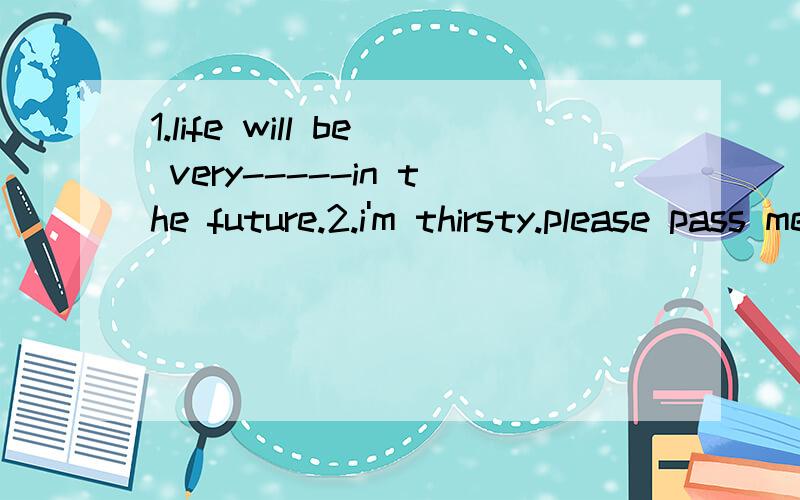 1.life will be very-----in the future.2.i'm thirsty.please pass me a ------of water.3.please put the waste paper in the------.4.there are ten known-----s in the solar system.5.please think about the----.it will be raining.what should we do?有个图,