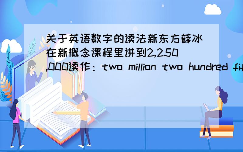 关于英语数字的读法新东方薛冰在新概念课程里讲到2,250,000读作：two million two hundred fifty thousand,竟然没有and这对吗?我搜索了一下http://zhidao.baidu.com/question/59819122.html里说的和我记得的一样.208,